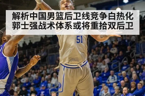 解析中国男篮后卫线竞争白热化 郭士强战术体系或将重拾双后卫